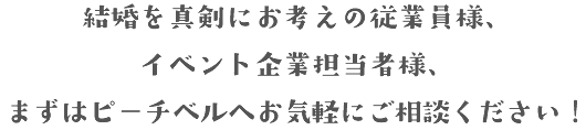 結婚を真剣にお考えの従業員様、イベント企業担当者様、まずはピーチベルへお気軽にご相談ください！