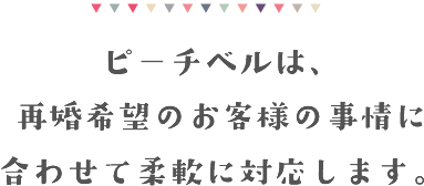 ピーチベルは再婚希望のお客様の事情に合わせて柔軟に対応します。